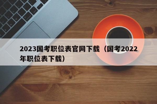 2023国考职位表官网下载（国考2022年职位表下载）