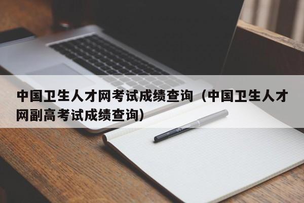 中国卫生人才网考试成绩查询（中国卫生人才网副高考试成绩查询）