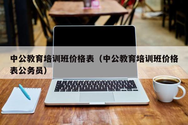 中公教育培训班价格表（中公教育培训班价格表公务员）