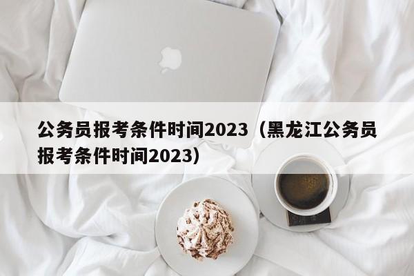 公务员报考条件时间2023（黑龙江公务员报考条件时间2023）