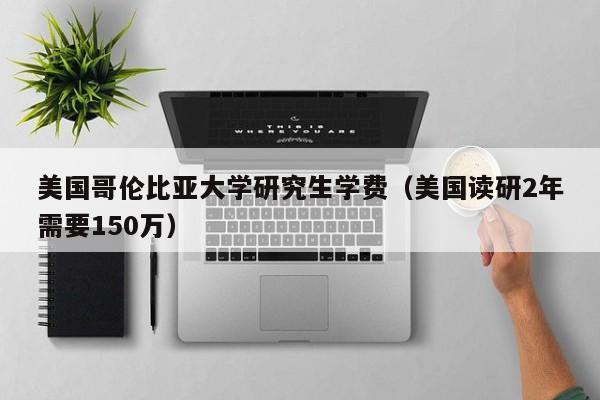 美国哥伦比亚大学研究生学费（美国读研2年需要150万）