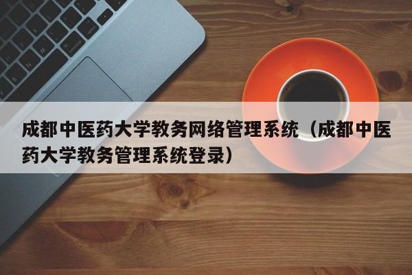 成都中医药大学教务网络管理系统（成都中医药大学教务管理系统登录）