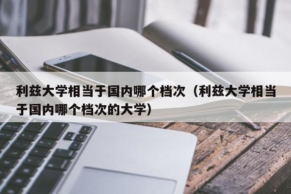 利兹大学相当于国内哪个档次（利兹大学相当于国内哪个档次的大学）