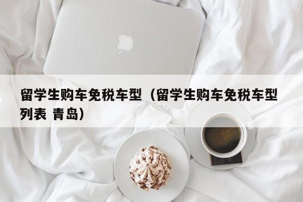 留学生购车免税车型（留学生购车免税车型 列表 青岛）