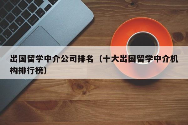 出国留学中介公司排名（十大出国留学中介机构排行榜）