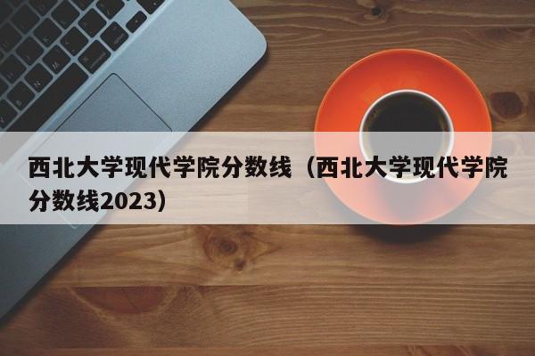 西北大学现代学院分数线（西北大学现代学院分数线2023）