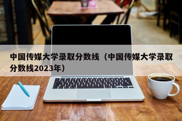 中国传媒大学录取分数线（中国传媒大学录取分数线2023年）