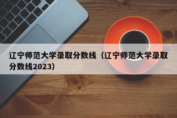 辽宁师范大学录取分数线（辽宁师范大学录取分数线2023）