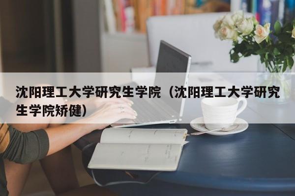 沈阳理工大学研究生学院（沈阳理工大学研究生学院矫健）