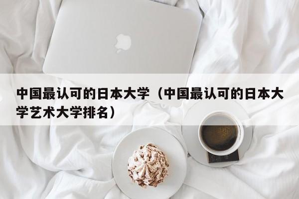 中国最认可的日本大学（中国最认可的日本大学艺术大学排名）