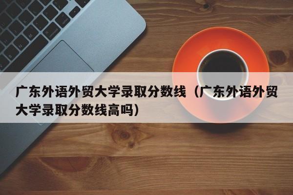 广东外语外贸大学录取分数线（广东外语外贸大学录取分数线高吗）