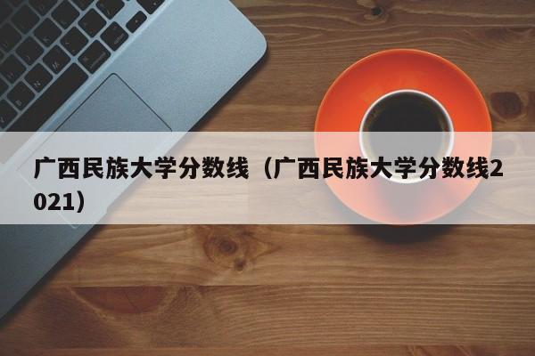 广西民族大学分数线（广西民族大学分数线2021）