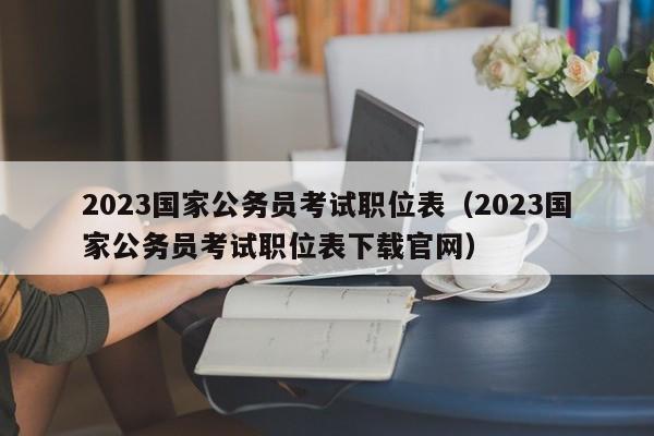 2023国家公务员考试职位表（2023国家公务员考试职位表下载官网）