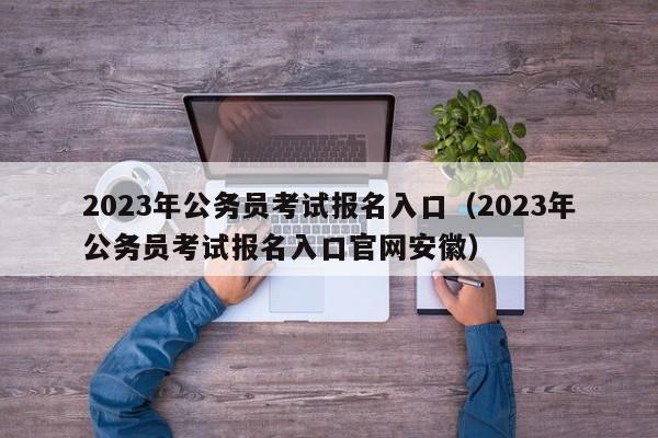 2023年公务员考试报名入口（2023年公务员考试报名入口官网安徽）