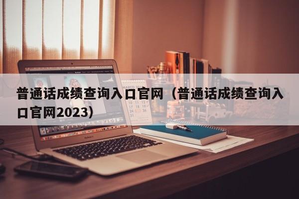 普通话成绩查询入口官网（普通话成绩查询入口官网2023）