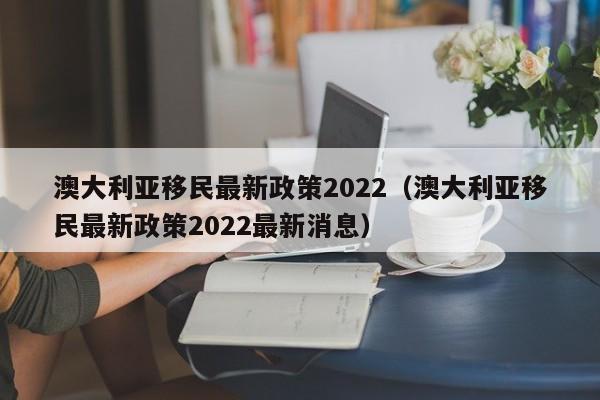 澳大利亚移民最新政策2022（澳大利亚移民最新政策2022最新消息）