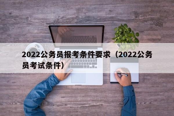 2022公务员报考条件要求（2022公务员考试条件）