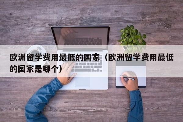 欧洲留学费用最低的国家（欧洲留学费用最低的国家是哪个）