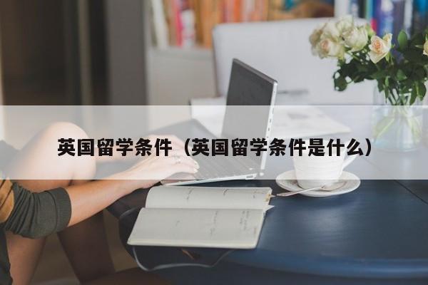 英国留学条件（英国留学条件是什么）