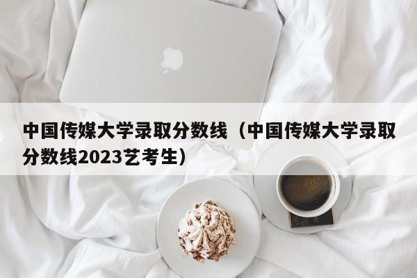 中国传媒大学录取分数线（中国传媒大学录取分数线2023艺考生）