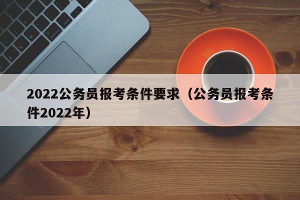 2022公务员报考条件要求（公务员报考条件2022年）