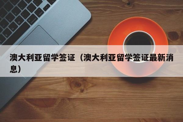 澳大利亚留学签证（澳大利亚留学签证最新消息）