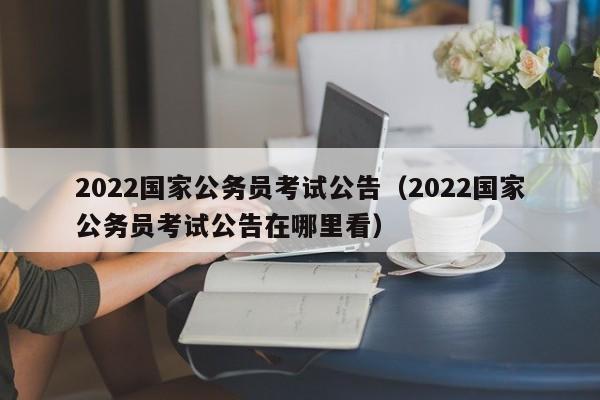 2022国家公务员考试公告（2022国家公务员考试公告在哪里看）