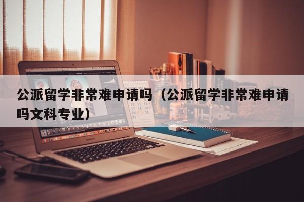 公派留学非常难申请吗（公派留学非常难申请吗文科专业）