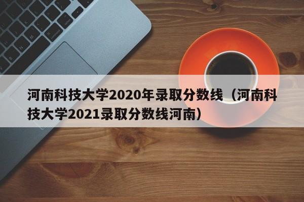 河南科技大学2020年录取分数线（河南科技大学2021录取分数线河南）