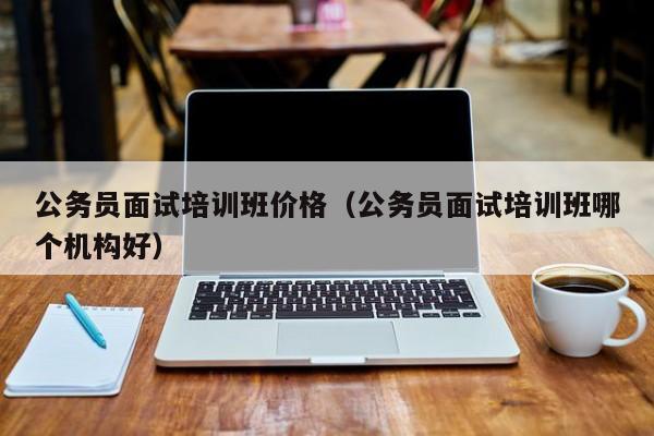 公务员面试培训班价格（公务员面试培训班哪个机构好）