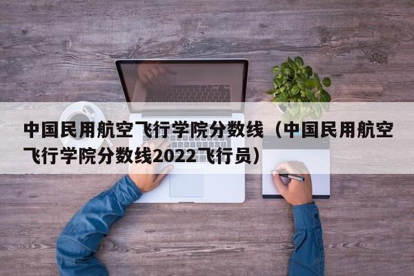 中国民用航空飞行学院分数线（中国民用航空飞行学院分数线2022飞行员）