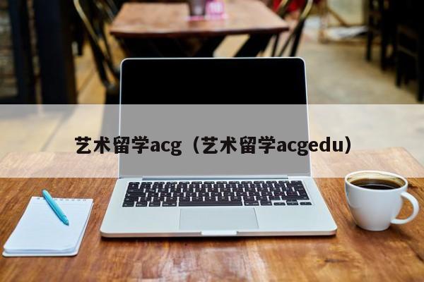 艺术留学acg（艺术留学acgedu）