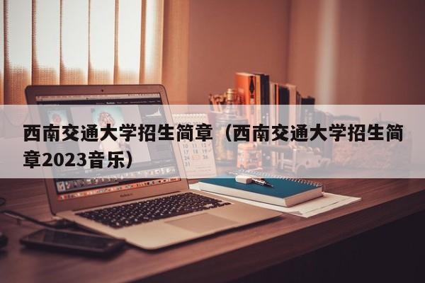 西南交通大学招生简章（西南交通大学招生简章2023音乐）