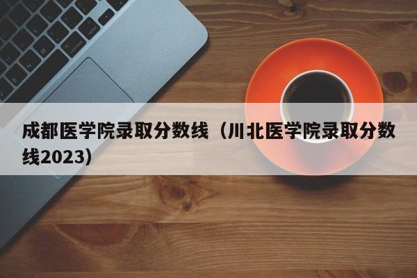 成都医学院录取分数线（川北医学院录取分数线2023）