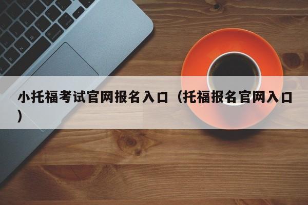 小托福考试官网报名入口（托福报名官网入口）